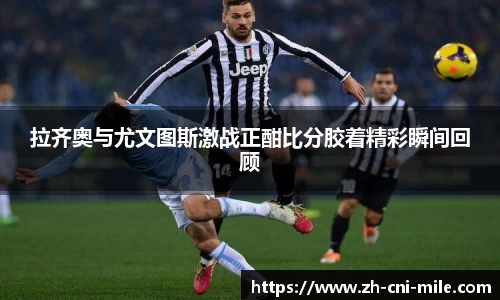 拉齐奥与尤文图斯激战正酣比分胶着精彩瞬间回顾